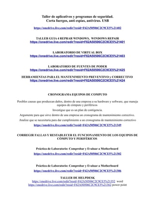 Taller de aplicativos y programas de seguridad.
Corta fuergos, anti espias, antivirus. USB
https://onedrive.live.com/redir?resid=F62A50506C2C9CE5%21402
TALLER GUIA 4 REPRAR WINDOWS, WINDOWS REPAIR
https://onedrive.live.com/redir?resid=F62A50506C2C9CE5%21401
LABORATORIO DE VIRTUAL BOX
https://onedrive.live.com/redir?resid=F62A50506C2C9CE5%21403
LABORATORIO DE FUENTES DE PODER
https://onedrive.live.com/redir?resid=F62A50506C2C9CE5%21425
HERRAMIENTAS PARA EL MANTENIMIENTO PREVENTIVO y CORRECTIVO
https://onedrive.live.com/redir?resid=F62A50506C2C9CE5%21424
CRONOGRAMA EQUIPOS DE COMPUTO
Posibles causas que produzcan daños, dentro de una empresa a su hardware y software, que maneja
equipos de cómputo y periféricos
Investigue que es un plan de contigencia.
Argumente para que sirve dentro de una empresa un cronograma de mantenimiento correctivo.
Analize que se necesitaria para dar cumplimiento a un cronograma de mantenimiento correctivo
https://onedrive.live.com/redir?resid=F62A50506C2C9CE5%21349
CORREGIR FALLAS Y RESTABLECER EL FUNCIONAMIENTO DE LOS EQUIPOS DE
CÓMPUTO Y PERIFÉRICOS
Práctica de Laboratorio: Comprobar y Evaluar a Motherboard
https://onedrive.live.com/redir?resid=F62A50506C2C9CE5%21302
Práctica de Laboratorio: Comprobar y Evaluar a Motherboard
https://onedrive.live.com/redir?resid=F62A50506C2C9CE5%21306
TALLER DE HELPDESK
https://onedrive.live.com/redir?resid=F62A50506C2C9CE5%21352 word
https://onedrive.live.com/redir?resid=F62A50506C2C9CE5%21362 power point
 