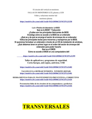 El circuito del vertical en monitores
FALLAS EN MONITORES LCD, plasma y LED
Fallas y soluciones monitor led
monitores plasma
https://onedrive.live.com/redir?resid=F62A50506C2C9CE5%21330
Lab 4 Práctica de laboratorio: LA BIOS
Qué es la BIOS? Traducción
¿Cuáles son los principales fabricantes de BIOS
Investiga cómo se accede a la BIOS de un ordenado
¿Qué es y de qué se encarga el sector de arranque de un ordenador
Indica las principales teclas para movernos y manejarnos por la BIOS.
Si queremos formatear un ordenador a través de un CD de instalación de windows,
¿Qué debemos tener en primer lugar en el orden del sector de arranque del
ordenador para poder hacerlo
Qué es el CMOS
Cómo se accede al BIOS en una computadora dell
https://onedrive.live.com/redir?resid=F62A50506C2C9CE5%21399
Taller de aplicativos y programas de seguridad.
Corta fuergos, anti espias, antivirus. USB
https://onedrive.live.com/redir?resid=F62A50506C2C9CE5%21402
TALLER GUIA 4 REPRAR WINDOWS, WINDOWS REPAIR
https://onedrive.live.com/redir?resid=F62A50506C2C9CE5%21401
HERRAMIENTAS PARA EL MANTENIMIENTO PREVENTIVO y CORRECTIVO
https://onedrive.live.com/redir?resid=F62A50506C2C9CE5%21424
Presentacion fallas de los circuitos de los computadores y perifericos
https://onedrive.live.com/redir?resid=F62A50506C2C9CE5%21426
TRANSVERSALES
 