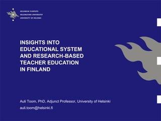 INSIGHTS INTO
EDUCATIONAL SYSTEM
AND RESEARCH-BASED
TEACHER EDUCATION
IN FINLAND




Auli Toom, PhD, Adjunct Professor, University of Helsinki
auli.toom@helsinki.fi
 