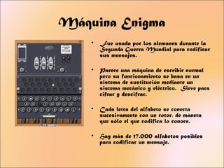Máquina Enigma
    •   Fue usada por los alemanes durante la
        Segunda Guerra Mundial para codificar
        sus mensajes.

    •   Parece una máquina de escribir normal
        pero su funcionamiento se basa en un
        sistema de sustitución mediante un
        sistema mecánico y eléctrico. Sirve para
        cifrar y descifrar.

    •   Cada letra del alfabeto se conecta
        sucesivamente con un rotor, de manera
        que sólo el que codifica lo conoce.

    •   Hay más de 17.000 alfabetos posibles
        para codificar un mensaje.
 