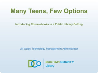 Many Teens, Few Options 
Introducing Chromebooks in a Public Library Setting 
Jill Wagy, Technology Management Administrator 
 