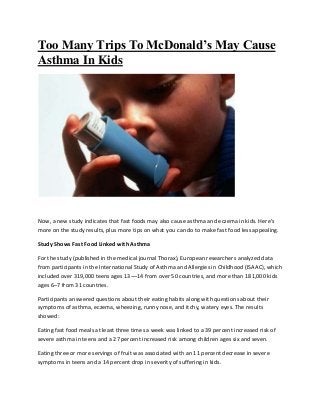 Too Many Trips To McDonald’s May Cause
Asthma In Kids
Now, a new study indicates that fast foods may also cause asthma and eczema in kids. Here’s
more on the study results, plus more tips on what you can do to make fast food less appealing.
Study Shows Fast Food Linked with Asthma
For the study (published in the medical journal Thorax), European researchers analyzed data
from participants in the International Study of Asthma and Allergies in Childhood (ISAAC), which
included over 319,000 teens ages 13¬–14 from over 50 countries, and more than 181,000 kids
ages 6–7 from 31 countries.
Participants answered questions about their eating habits along with questions about their
symptoms of asthma, eczema, wheezing, runny nose, and itchy, watery eyes. The results
showed:
Eating fast food meals at least three times a week was linked to a 39 percent increased risk of
severe asthma in teens and a 27 percent increased risk among children ages six and seven.
Eating three or more servings of fruit was associated with an 11 percent decrease in severe
symptoms in teens and a 14 percent drop in severity of suffering in kids.
 