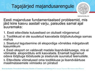 Tagajärjed majandusarengule Eesti majanduse fundamentaalsed probleemid, mis jäid kiire kasvu aastail varju, paisudes samal ajal suuremaks: 1. Eesti ettevõtete kulueelised on oluliselt nõrgenenud 2.  Tootlikkust ei ole suudetud kasvatada tööjõukuludega samas mahus 3.  Siseturul tegutsemine oli ekspordiga võrreldes märgatavalt kasumlikum 4.  Eesti eksport on valdavalt madala lisandväärtusega, mis ei võimalda  eksporditulu eriti kasvatada .  Enamalt tuginenud odava tööjõuga tööstusele ja siseturule suunatud teenustele. 5.  Ettevõtete võimalused oma tootlikkuse ja lisandväärtuse maailmatasemele viimiseks on piiratud 