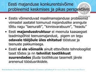 Eesti majanduse konkurentsivõime probleemid keskmises ja pikas perspektiivis Eestis võimenduvad maailmamajanduse probleemid viimastel aastatel toimunud majanduslike arengute tõttu nagu “laenuralli”, “kinnisvarabuum”, “heaolu”  Eesti  majandusstruktuur  ei meenuta kaasaegset teadmispõhist teenusmajandust,  pigem on tegu  odavale tööjõule üles ehitatud  tööstuse ja teenuste pakkumisega. Eestil  ei ole võimalik  ainult ettevõtete tehnoloogilist taset tõstes ja nn  tehnilist tootlikkust suurendades  jõuda tootlikkuse tasemelt järele arenenud tööstusriikidele.  
