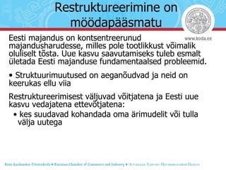 Restruktureerimine on möödapääsmatu Eesti majandus on kontsentreerunud majandusharudesse, milles pole tootlikkust võimalik oluliselt tõsta. Uue kasvu saavutamiseks tuleb esmalt ületada Eesti majanduse fundamentaalsed probleemid. •  Struktuurimuutused on aeganõudvad ja neid on keerukas ellu viia Restruktureerimisest väljuvad võitjatena ja Eesti uue kasvu vedajatena ettevõtjatena: •  kes suudavad kohandada oma ärimudelit või tulla välja uutega 