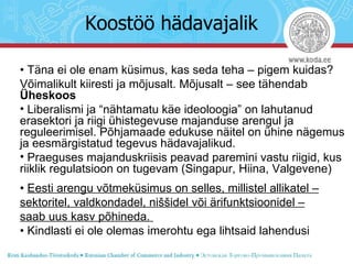 Koostöö hädavajalik •  Täna ei ole enam küsimus, kas seda teha – pigem kuidas?  Võimalikult kiiresti ja mõjusalt. Mõjusalt – see tähendab  Üheskoos Liberalismi ja “nähtamatu käe ideoloogia” on lahutanud erasektori ja riigi ühistegevuse majanduse arengul ja reguleerimisel. Põhjamaade edukuse näitel on ühine nägemus ja eesmärgistatud tegevus hädavajalikud. Praeguses majanduskriisis peavad paremini vastu riigid, kus riiklik regulatsioon on tugevam (Singapur, Hiina, Valgevene)  •  Eesti arengu võtmeküsimus on selles, millistel allikatel – sektoritel, valdkondadel, niššidel või ärifunktsioonidel – saab uus kasv põhineda.  •  Kindlasti ei ole olemas imerohtu ega lihtsaid lahendusi 