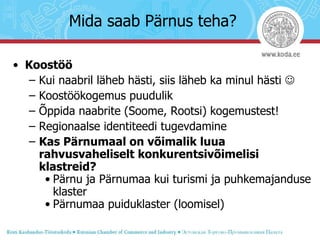 Koostöö Kui naabril läheb hästi, siis läheb ka minul hästi   Koostöökogemus puudulik Õppida naabrite (Soome, Rootsi) kogemustest! Regionaalse identiteedi tugevdamine Kas Pärnumaal on võimalik luua rahvusvaheliselt konkurentsivõimelisi klastreid? Pärnu ja Pärnumaa kui turismi ja puhkemajanduse klaster Pärnumaa puiduklaster (loomisel) Mida saab Pärnus teha? 
