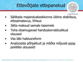Ettevõtjate ettepanekud Säilitada majanduskeskkonna üldine stabiilsus, etteaimatavus, lihtsus Jätta maksud samale tasemele Teha ebamugavad hariduskorralduslikud otsused Viia läbi haldusreform Analüüsida põhjalikult ja mõõta mõjusid  enne  poliitilisi otsuseid! 