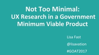 Lisa Fast
@lisavation
#GOAT2017
Not Too Minimal:
UX Research in a Government
Minimum Viable Product
 