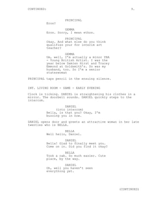 CONTINUED: 9.
PRINCIPAL
Eros?
GEMMA
Eros. Sorry, I mean ethos.
PRINCIPAL
Okay. And what else do you think
qualifies your for interim art
teacher?
GEMMA
Um, well, I’m actually a minor YBA
- Young British Artist. I was the
year below Damien Hirst and Tracey
Emmond at Goldsmith’s. So was my
husband, too. So I’m a senior
stateswoman
PRINCIPAL taps pencil in the ensuing silence.
INT. LIVING ROOM - SAME - EARLY EVENING
Clock is ticking. DANIEL is straightening his clothes in a
mirror. The doorbell sounds. DANIEL quickly steps to the
intercom.
DANIEL
(into intercom)
Bella, is that you? Okay, I’m
buzzing you in now.
DANIEL opens door and greets an attractive woman in her late
twenties who is BELLA.
BELLA
Well hello, Daniel.
DANIEL
Bella! Glad to finally meet you.
Come on in. Did you find it okay?
BELLA
Took a cab. So much easier. Cute
place, by the way.
DANIEL
Oh, well you haven’t seen
everything yet.
(CONTINUED)
 
