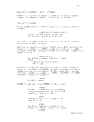 11.
EXT. MOVIE THEATRE - SAME - EVENING
GEMMA walks up to the theatre ticket booth and purchases a
ticket. The marquee reads £2 BLACK & WHITE ROMANCES
INT. MOVIE THEATRE
We see GEMMA seated in the theatre alone, reading from an
e-reader.
FEMALE MOVIE CHARACTER(O.S.)
It was you all along, of course.
How could I have been so blind?
INT. DANIEL & GEMMA’S APT BUILDING OUTSIDE OF THEIR FRONT
DOOR - SAME - ABOUT MIDNIGHT
GEMMA walks cautiously to her flat’s door. It’s dark but she
hears noise behind it. GEMMA slowly opens the door, walks
in, peers down the hallway and sees light in the kitchen and
hears laughter.
DANIEL(O.S.)
She asked so sincerely, too! I just
died!
(BELLA and DANIEL laugh
heartily)
GEMMA walks down the hall and into the kitchen. DANIEL is
seated at the table and GEMMA is standing spreading jam on
toast, wearing a satin kimono. On the table there are two
open wine bottles with glasses. BELLA and DANIEL see GEMMA
and immediately stop laughing.
DANIEL
Oh hello there.
DANIEL stands and kisses GEMMA on the cheek.
DANIEL
How was it? What was it, a wedding
or an engagement party? (to BELLA)
That’s all they ever do.
GEMMA
Company party. (Beat) They hired
Seal to sing.
BELLA
Oh, I was just telling Dan how I
worked one of his shows a few years
(MORE)
(CONTINUED)
 