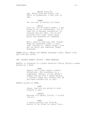 CONTINUED: 12.
BELLA (cont’d)
ago. Heidi Klum was there, too.
She’s so glamorous, I was just in
awe.
GEMMA
Oh, are you in events too then?
BELLA
Kind of. I’m an events model. I get
hired to go to conferences. I’m in
town for a fantasy convention, so
wizards and all that. I’m an elf
princess this time. Green body
paint and sparkles all weekend.
GEMMA
Well, glad to have met you. Please
keep our bathroom clean. I only
just cleaned it. (Beat) Right, I’ve
got an early one tomorrow. Night
everyone.
GEMMA exits. BELLA and DANIEL exchange looks. BELLA licks
jam from her knife.
INT. ESTATE AGENCY OFFICE - NEXT MORNING
DANIEL is standing in a glass exterior office facing a woman
seated at a desk.
REMY
Agents can’t have repeat traffic
violations. The insurance is a
nightmare. Daniel, if you weren’t
number one by such a large margin,
I couldn’t keep you. Please tell me
you have another car to use?
DANIEL stares at REMY.
REMY
Jesus. How are you going to work
without a car?
DANIEL
Because I’m Daniel Clinch. I clinch
’em all.
REMY
I cannot protect you from Mr.
Horton if he finds out about this.
 
