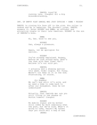 CONTINUED: 15.
DANIEL (cont’d)
running late. (laughs) All a big
misunderstanding.
INT. OF EMPTY FLAT DANIEL WAS JUST OUTSIDE - SAME - MIDDAY
DANIEL is rinsing his face off in the sink. His coller is
undone and he is sweating. The doorbell rings. DANIEL
answers it. Enter HUGHBY and EMMA, an affluent and
attractive couple in their late twenties. HUGHBY is the son
of DANIEL’s boss.
EMMA
Hi, Dan. Good to see you.
HUGHBY
Dan, always a pleasure.
DANIEL
Again, let me apologize for
earlier.
HUGHBY
You’ve already explained. Anyway,
before we look around here, what’s
the chat with Pear View? Can’t
believe it’s not sold yet.
DANIEL
I actually did a showing earlier
this week. Older couple. Bit fussy.
Weren’t too keen on it in the end.
Frustrating, of course.
EMMA
(to Hughby)
We can’t buy until it’s sold, and
we need a home to come back to
after our honeymoon. Does he not
understand?
DANIEL
Actually, that reminds me: are you
still living in the shadow of
Horton towers? (laughs)
HUGHBY
No mobile signal and my mother
still comes by more regularly than
the post, but we’re fine. What’s it
going to take, Daniel? My father
says you could sell a bag of bad
(MORE)
(CONTINUED)
 