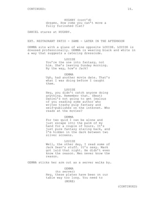 CONTINUED: 16.
HUGHBY (cont’d)
dreams. How come you can’t move a
fully furinshed flat?
DANIEL stares at HUGHBY.
EXT. RESTAURANT PATIO - SAME - LATER IN THE AFTERNOON
GEMMA sits with a glass of wine opposite LOUISE. LOUISE is
dressed professionally. GEMMA is wearing black and white in
a way that suggests a catering dresscode.
LOUISE
You’re the one into fantasy, not
him. She’s leaving Sunday morning.
By the way, how’s Jack?
GEMMA
Ugh, had another movie date. That’s
what I was doing before I caught
them.
LOUISE
Hey, you didn’t catch anyone doing
anything. Remember that. (Beat)
Daniel’s not going to get jealous
of you reading some author who
writes trashy pulp fantasy and
self-publishes on the internet. Who
reads at the movies?
GEMMA
For two quid I can be alone and
just escape into the palm of my
hand for a couple of hours. It’s
just pure fantasy staring back, and
I’m hidden in the dark between two
silver screens.
LOUISE
Well, the other day, I read some of
Jack Dean’s stuff. It’s sexy. Mark
got laid that night. He didn’t even
know the reason. Men never know the
reason.
GEMMA sticks her arm out as a server walks by.
GEMMA
(to server)
Hey, these plates have been on our
table way too long. You need to
(MORE)
(CONTINUED)
 