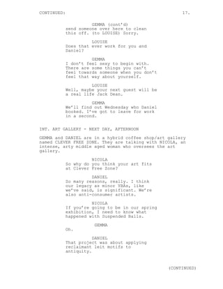 CONTINUED: 17.
GEMMA (cont’d)
send someone over here to clean
this off. (to LOUISE) Sorry.
LOUISE
Does that ever work for you and
Daniel?
GEMMA
I don’t feel sexy to begin with.
There are some things you can’t
feel towards someone when you don’t
feel that way about yourself.
LOUISE
Well, maybe your next guest will be
a real life Jack Dean.
GEMMA
We’ll find out Wednesday who Daniel
booked. I’ve got to leave for work
in a second.
INT. ART GALLERY - NEXT DAY, AFTERNOON
GEMMA and DANIEL are in a hybrid coffee shop/art gallery
named CLEVER FREE ZONE. They are talking with NICOLA, an
intense, arty middle aged woman who oversees the art
gallery.
NICOLA
So why do you think your art fits
at Clever Free Zone?
DANIEL
So many reasons, really. I think
our legacy as minor YBAs, like
we’ve said, is significant. We’re
also anti-consumer artists.
NICOLA
If you’re going to be in our spring
exhibition, I need to know what
happened with Suspended Balls.
GEMMA
Oh.
DANIEL
That project was about applying
reclaimant leit motifs to
antiquity.
(CONTINUED)
 