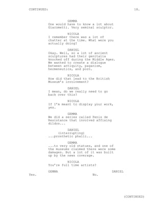 CONTINUED: 18.
GEMMA
One would have to know a lot about
Giacometti. Very seminal sculptor.
NICOLA
I remember there was a lot of
chatter at the time. What were you
actually doing?
DANIEL
Okay. Well, so a lot of ancient
sculptures had their genitalia
knocked off during the Middle Ages.
We wanted to create a dialogue
between antiquity, paganism,
hermeneutics, and porn.
NICOLA
How did that lead to the British
Museum’s involvement?
DANIEL
I mean, do we really need to go
back over this?
NICOLA
If I’m meant to display your work,
yes.
GEMMA
We did a series called Penis de
Resistance that involved affixing
dildos...
DANIEL
(interrupting)
...prosthetic phalli...
GEMMA
...to very old statues, and one of
the museums claimed there were some
damages. But a lot of it was built
up by the news coverage.
NICOLA
You’re full time artists?
GEMMA
Yes.
DANIEL
No.
(CONTINUED)
 