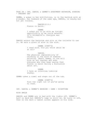 FADE IN - INT. DANIEL & GEMMA’S APARTMENT BATHROOM, EVENING
- PRESENT DAY
GEMMA, a woman in her mid-forties, is in the bathtub with an
e-reader. Her husband of the same age, DANIEL, is nearby but
not yet visible.
DANIEL(O.S.)
France is bacon.
GEMMA
I asked you to go with me tonight
specifically so we could network.
It’s Goldsmith’s. Everyone was
there.
DANIEL enters the bathroom and sits on the toilette to use
it. He sets a glass of wine on the sink.
GEMMA (CONT’D)
I need work. Did you think about me
at all?
DANIEL
The physical impossibility of
thinking in the mind of someone
drinking. (Beat) Gemma, no one will
hire an art teacher who asks
everyone why they keep saying that
France is bacon during a discussion
about art.
GEMMA
I have an interview tomorrow
anyway.
GEMMA takes a towel and steps out of the tub.
GEMMA (CONT’D)
Turn the light out if you’re going
to read.
INT. DANIEL & GEMMA’S BEDROOM - SAME - NIGHTTIME
HIGH ANGLE
DANIEL and GEMMA are in bed with the lights off. GEMMA’s
half is dark but DANIEL’s lamp is still on. He turns it off,
then in the dark a tablet screen appears on his side.
 