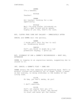 CONTINUED: 19.
GEMMA
I’m a teacher.
NICOLA
Teacher?
GEMMA
Art teacher. Looking for a new
opportunity.
NICOLA
Well I’m glad Stefan introduced us.
He’s a dear friend and he speaks
highly of you two, that’s for sure.
EXT. CLEVER FREE ZONE ART GALLERY - IMMEDIATELY AFTER
DANIEL and GEMMA exit the gallery.
GEMMA
I kinda can’t wait for her to call
us. Celebratory drink?
DANIEL
Don’t you think it might be a tad
premature? Anyway, I gotta go.
EXT. SIDEWALK OF DAN & GEMMA’S NEIGHBORHOOD - NEXT DAY,
AFTERNOON
GEMMA is jogging in an ungracious manner, suggesting she is
unused to it.
INT. DANIEL & GEMMA’S FLAT - SAME DAY
GEMMA enters the flat sweating and breathing hard. She’s in
workout clothes and evidently out of shape. OLIVE, a woman
in her sixties, is doing stretches in the middle of the
living room.
OLIVE
Oh Gem, you don’t smoke, do you?
GEMMA
I don’t exercise.
OLIVE
Don’t let anyone tell you it’s
never too late to start. Dan waited
to start and never got the chance.
(CONTINUED)
 