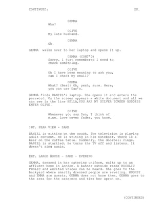 CONTINUED: 20.
GEMMA
Who?
OLIVE
My late husband.
GEMMA
Oh.
GEMMA walks over to her laptop and opens it up.
GEMMA (CONT’D)
Sorry. I just remembered I need to
check something.
OLIVE
Oh I have been meaning to ask you,
can I check my email?
GEMMA
What? (Beat) Oh, yeah, sure. Here,
you can use Dan’s.
GEMMA finds DANIEL’s laptop. She opens it and enters the
password. On the screen appears a white document and all we
can see is the line BELLA,YOU ARE MY SILVER SCREEN GODDESS
ENTER OLIVE.
OLIVE
Whenever you say Dan, I think of
mine. Love never fades, you know.
INT. PEAR VIEW - SAME
DANIEL is sitting on the couch. The television is playing
adult content. He is writing in his notebook. There is a
beer on the coffee table. Suddenly, the doorbell rings.
DANIEL is startled. He turns the TV off and listens. It
doesn’t ring again.
EXT. LARGE HOUSE - SAME - EVENING
GEMMA, dressed in her catering uniform, walks up to an
affluent home in London. A banner outside reads BUCOLIC
FROLIC and excited voices can be heard. She goes to the
backyard where smartly dressed people are reveling. HUGHBY
and EMMA are guests. GEMMA does not know them. GEMMA goes to
the area for the caterers and ties her apron on.
(CONTINUED)
 