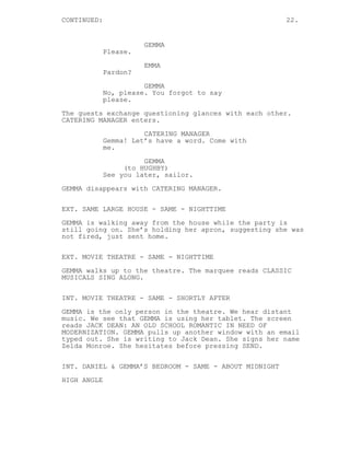 CONTINUED: 22.
GEMMA
Please.
EMMA
Pardon?
GEMMA
No, please. You forgot to say
please.
The guests exchange questioning glances with each other.
CATERING MANAGER enters.
CATERING MANAGER
Gemma! Let’s have a word. Come with
me.
GEMMA
(to HUGHBY)
See you later, sailor.
GEMMA disappears with CATERING MANAGER.
EXT. SAME LARGE HOUSE - SAME - NIGHTTIME
GEMMA is walking away from the house while the party is
still going on. She’s holding her apron, suggesting she was
not fired, just sent home.
EXT. MOVIE THEATRE - SAME - NIGHTTIME
GEMMA walks up to the theatre. The marquee reads CLASSIC
MUSICALS SING ALONG.
INT. MOVIE THEATRE - SAME - SHORTLY AFTER
GEMMA is the only person in the theatre. We hear distant
music. We see that GEMMA is using her tablet. The screen
reads JACK DEAN: AN OLD SCHOOL ROMANTIC IN NEED OF
MODERNIZATION. GEMMA pulls up another window with an email
typed out. She is writing to Jack Dean. She signs her name
Zelda Monroe. She hesitates before pressing SEND.
INT. DANIEL & GEMMA’S BEDROOM - SAME - ABOUT MIDNIGHT
HIGH ANGLE
 