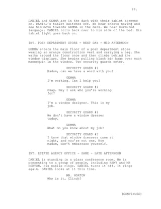 23.
DANIEL and GEMMA are in the dark with their tablet screens
on. DANIEL’s tablet switches off. We hear sheets moving and
see him move towards GEMMA in the dark. We hear murmured
language. DANIEL rolls back over to his side of the bed. His
tablet light goes back on.
INT. POSH DEPARTMENT STORE - NEXT DAY - MID AFTERNOON
GEMMA enters the main floor of a posh department store
wearing an orange construction vest and carrying a bag. She
walks around the floor once and then climbs behind the
window displays. She begins pulling black bin bags over each
mannequin in the window. Two security guards enter.
SECURITY GUARD #1
Madam, can we have a word with you?
GEMMA
I’m working. Can I help you?
SECURITY GUARD #1
Okay. May I ask who you’re working
for?
GEMMA
I’m a window designer. This is my
job.
SECURITY GUARD #1
We don’t have a window dresser
today.
GEMMA
What do you know about my job?
SECURITY GUARD #2
I know that window dressers come at
night, and you’re not one. Now
madam, don’t embarrass yourself.
INT. ESTATE AGENCY OFFICE - SAME - LATE AFTERNOON
DANIEL is standing in a glass conference room. He is
presenting to a group of people, including REMY and MR
HORTON. His mobile rings. DANIEL turns it off. It rings
again. DANIEL looks at it this time.
MR. HORTON
Who is it, Clinch?
(CONTINUED)
 