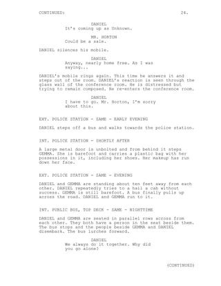 CONTINUED: 24.
DANIEL
It’s coming up as Unknown.
MR. HORTON
Could be a sale.
DANIEL silences his mobile.
DANIEL
Anyway, nearly home free. As I was
saying...
DANIEL’s mobile rings again. This time he answers it and
steps out of the room. DANIEL’s reaction is seen through the
glass wall of the conference room. He is distressed but
trying to remain composed. He re-enters the conference room.
DANIEL
I have to go. Mr. Horton, I’m sorry
about this.
EXT. POLICE STATION - SAME - EARLY EVENING
DANIEL steps off a bus and walks towards the police station.
INT. POLICE STATION - SHORTLY AFTER
A large metal door is unbolted and from behind it steps
GEMMA. She is barefoot and carries a plastic bag with her
possessions in it, including her shoes. Her makeup has run
down her face.
EXT. POLICE STATION - SAME - EVENING
DANIEL and GEMMA are standing about ten feet away from each
other. DANIEL repeatedly tries to a hail a cab without
success. GEMMA is still barefoot. A bus finally pulls up
across the road. DANIEL and GEMMA run to it.
INT. PUBLIC BUS, TOP DECK - SAME - NIGHTTIME
DANIEL and GEMMA are seated in parallel rows across from
each other. They both have a person in the seat beside them.
The bus stops and the people beside GEMMA and DANIEL
disembark. The bus lurches forward.
DANIEL
We always do it together. Why did
you go alone?
(CONTINUED)
 