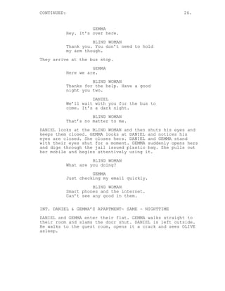 CONTINUED: 26.
GEMMA
Hey. It’s over here.
BLIND WOMAN
Thank you. You don’t need to hold
my arm though.
They arrive at the bus stop.
GEMMA
Here we are.
BLIND WOMAN
Thanks for the help. Have a good
night you two.
DANIEL
We’ll wait with you for the bus to
come. It’s a dark night.
BLIND WOMAN
That’s no matter to me.
DANIEL looks at the BLIND WOMAN and then shuts his eyes and
keeps them closed. GEMMA looks at DANIEL and notices his
eyes are closed. She closes hers. DANIEL and GEMMA stand
with their eyes shut for a moment. GEMMA suddenly opens hers
and digs through the jail issued plastic bag. She pulls out
her mobile and begins attentively using it.
BLIND WOMAN
What are you doing?
GEMMA
Just checking my email quickly.
BLIND WOMAN
Smart phones and the internet.
Can’t see any good in them.
INT. DANIEL & GEMMA’S APARTMENT- SAME - NIGHTTIME
DANIEL and GEMMA enter their flat. GEMMA walks straight to
their room and slams the door shut. DANIEL is left outside.
He walks to the guest room, opens it a crack and sees OLIVE
asleep.
 