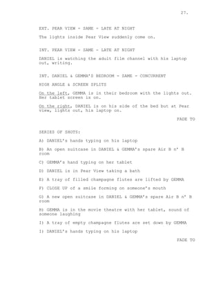 27.
EXT. PEAR VIEW - SAME - LATE AT NIGHT
The lights inside Pear View suddenly come on.
INT. PEAR VIEW - SAME - LATE AT NIGHT
DANIEL is watching the adult film channel with his laptop
out, writing.
INT. DANIEL & GEMMA’S BEDROOM - SAME - CONCURRENT
HIGH ANGLE & SCREEN SPLITS
On the left, GEMMA is in their bedroom with the lights out.
Her tablet screen is on.
On the right, DANIEL is on his side of the bed but at Pear
view, lights out, his laptop on.
FADE TO
SERIES OF SHOTS:
A) DANIEL’s hands typing on his laptop
B) An open suitcase in DANIEL & GEMMA’s spare Air B n’ B
room
C) GEMMA’s hand typing on her tablet
D) DANIEL is in Pear View taking a bath
E) A tray of filled champagne flutes are lifted by GEMMA
F) CLOSE UP of a smile forming on someone’s mouth
G) A new open suitcase in DANIEL & GEMMA’s spare Air B n’ B
room
H) GEMMA is in the movie theatre with her tablet, sound of
someone laughing
I) A tray of empty champagne flutes are set down by GEMMA
I) DANIEL’s hands typing on his laptop
FADE TO
 