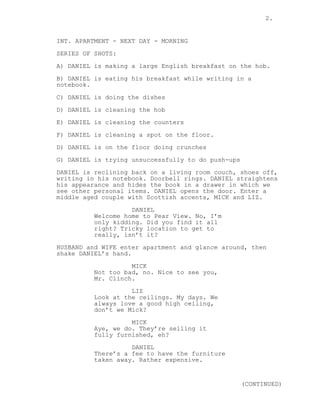 2.
INT. APARTMENT - NEXT DAY - MORNING
SERIES OF SHOTS:
A) DANIEL is making a large English breakfast on the hob.
B) DANIEL is eating his breakfast while writing in a
notebook.
C) DANIEL is doing the dishes
D) DANIEL is cleaning the hob
E) DANIEL is cleaning the counters
F) DANIEL is cleaning a spot on the floor.
D) DANIEL is on the floor doing crunches
G) DANIEL is trying unsuccessfully to do push-ups
DANIEL is reclining back on a living room couch, shoes off,
writing in his notebook. Doorbell rings. DANIEL straightens
his appearance and hides the book in a drawer in which we
see other personal items. DANIEL opens the door. Enter a
middle aged couple with Scottish accents, MICK and LIZ.
DANIEL
Welcome home to Pear View. No, I’m
only kidding. Did you find it all
right? Tricky location to get to
really, isn’t it?
HUSBAND and WIFE enter apartment and glance around, then
shake DANIEL’s hand.
MICK
Not too bad, no. Nice to see you,
Mr. Clinch.
LIZ
Look at the ceilings. My days. We
always love a good high ceiling,
don’t we Mick?
MICK
Aye, we do. They’re selling it
fully furnished, eh?
DANIEL
There’s a fee to have the furniture
taken away. Rather expensive.
(CONTINUED)
 