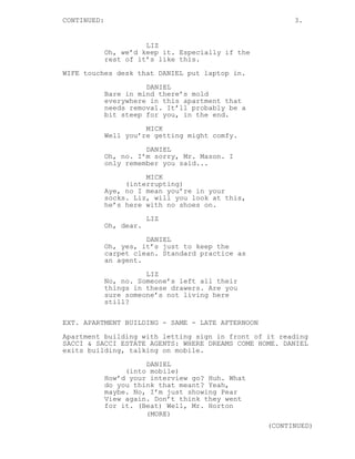 CONTINUED: 3.
LIZ
Oh, we’d keep it. Especially if the
rest of it’s like this.
WIFE touches desk that DANIEL put laptop in.
DANIEL
Bare in mind there’s mold
everywhere in this apartment that
needs removal. It’ll probably be a
bit steep for you, in the end.
MICK
Well you’re getting might comfy.
DANIEL
Oh, no. I’m sorry, Mr. Mason. I
only remember you said...
MICK
(interrupting)
Aye, no I mean you’re in your
socks. Liz, will you look at this,
he’s here with no shoes on.
LIZ
Oh, dear.
DANIEL
Oh, yes, it’s just to keep the
carpet clean. Standard practice as
an agent.
LIZ
No, no. Someone’s left all their
things in these drawers. Are you
sure someone’s not living here
still?
EXT. APARTMENT BUILDING - SAME - LATE AFTERNOON
Apartment building with letting sign in front of it reading
SACCI & SACCI ESTATE AGENTS: WHERE DREAMS COME HOME. DANIEL
exits building, talking on mobile.
DANIEL
(into mobile)
How’d your interview go? Huh. What
do you think that meant? Yeah,
maybe. No, I’m just showing Pear
View again. Don’t think they went
for it. (Beat) Well, Mr. Horton
(MORE)
(CONTINUED)
 