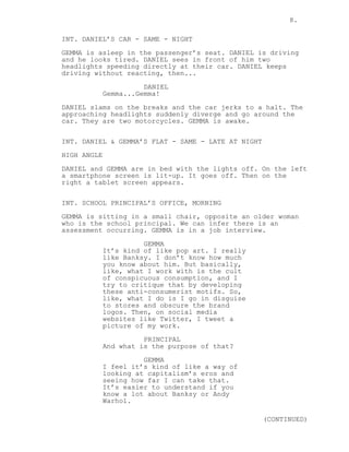 8.
INT. DANIEL’S CAR - SAME - NIGHT
GEMMA is asleep in the passenger’s seat. DANIEL is driving
and he looks tired. DANIEL sees in front of him two
headlights speeding directly at their car. DANIEL keeps
driving without reacting, then...
DANIEL
Gemma...Gemma!
DANIEL slams on the breaks and the car jerks to a halt. The
approaching headlights suddenly diverge and go around the
car. They are two motorcycles. GEMMA is awake.
INT. DANIEL & GEMMA’S FLAT - SAME - LATE AT NIGHT
HIGH ANGLE
DANIEL and GEMMA are in bed with the lights off. On the left
a smartphone screen is lit-up. It goes off. Then on the
right a tablet screen appears.
INT. SCHOOL PRINCIPAL’S OFFICE, MORNING
GEMMA is sitting in a small chair, opposite an older woman
who is the school principal. We can infer there is an
assessment occurring. GEMMA is in a job interview.
GEMMA
It’s kind of like pop art. I really
like Banksy. I don’t know how much
you know about him. But basically,
like, what I work with is the cult
of conspicuous consumption, and I
try to critique that by developing
these anti-consumerist motifs. So,
like, what I do is I go in disguise
to stores and obscure the brand
logos. Then, on social media
websites like Twitter, I tweet a
picture of my work.
PRINCIPAL
And what is the purpose of that?
GEMMA
I feel it’s kind of like a way of
looking at capitalism’s eros and
seeing how far I can take that.
It’s easier to understand if you
know a lot about Banksy or Andy
Warhol.
(CONTINUED)
 