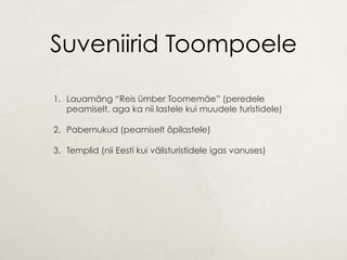 Suveniirid Toompoele
1.  Lauamäng “Reis ümber Toomemäe” (peredele
peamiselt, aga ka nii lastele kui muudele turistidele)
2.  Pabernukud (peamiselt õpilastele)
3.  Templid (nii Eesti kui välisturistidele igas vanuses)
 