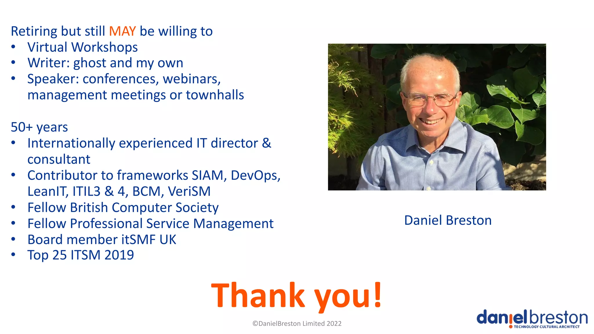 ©DanielBreston Limited 2022
Retiring but still MAY be willing to
• Virtual Workshops
• Writer: ghost and my own
• Speaker: conferences, webinars,
management meetings or townhalls
50+ years
• Internationally experienced IT director &
consultant
• Contributor to frameworks SIAM, DevOps,
LeanIT, ITIL3 & 4, BCM, VeriSM
• Fellow British Computer Society
• Fellow Professional Service Management
• Board member itSMF UK
• Top 25 ITSM 2019
Daniel Breston
Thank you!
 