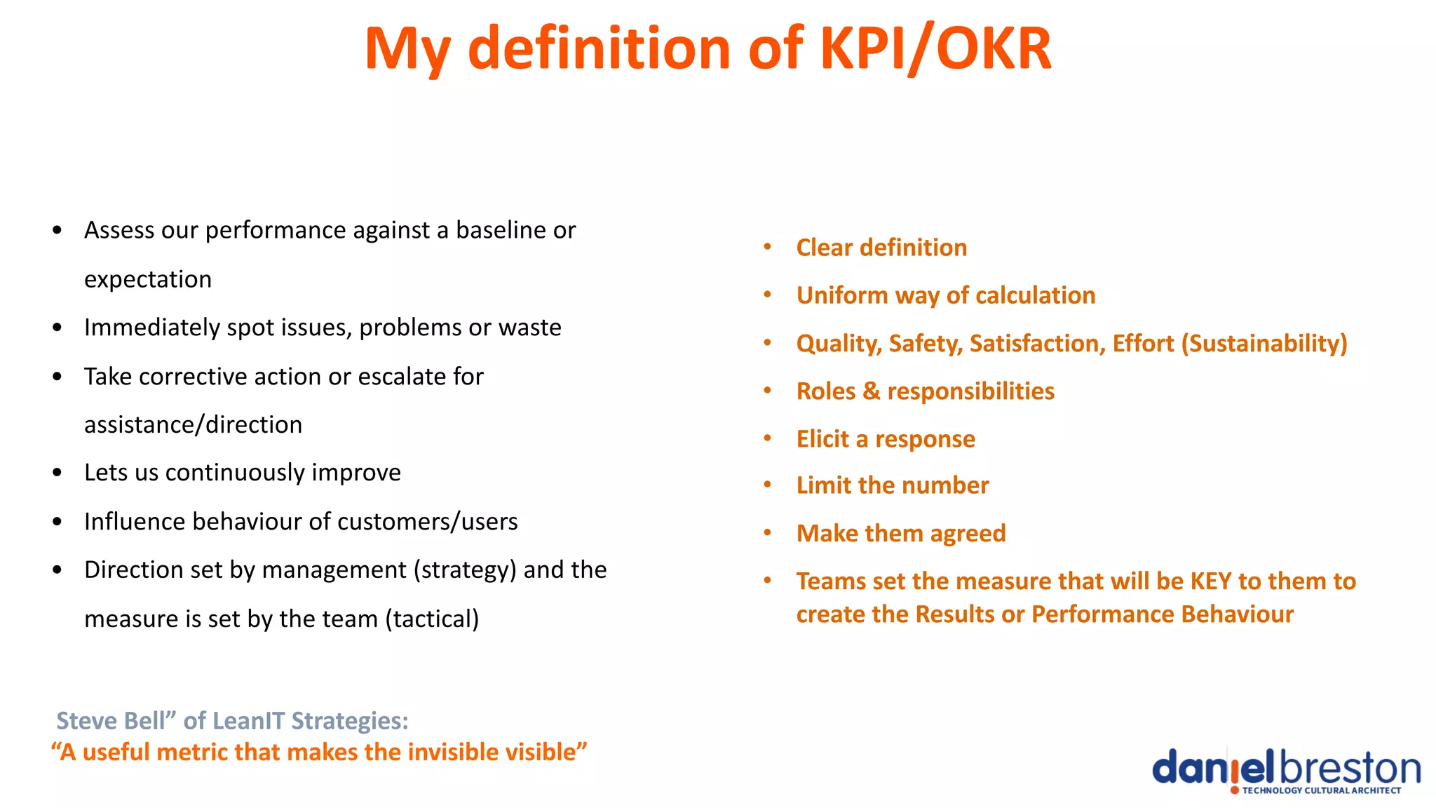 My definition of KPI/OKR
• Assess our performance against a baseline or
expectation
• Immediately spot issues, problems or waste
• Take corrective action or escalate for
assistance/direction
• Lets us continuously improve
• Influence behaviour of customers/users
• Direction set by management (strategy) and the
measure is set by the team (tactical)
Steve Bell” of LeanIT Strategies:
“A useful metric that makes the invisible visible”
• Clear definition
• Uniform way of calculation
• Quality, Safety, Satisfaction, Effort (Sustainability)
• Roles & responsibilities
• Elicit a response
• Limit the number
• Make them agreed
• Teams set the measure that will be KEY to them to
create the Results or Performance Behaviour
 