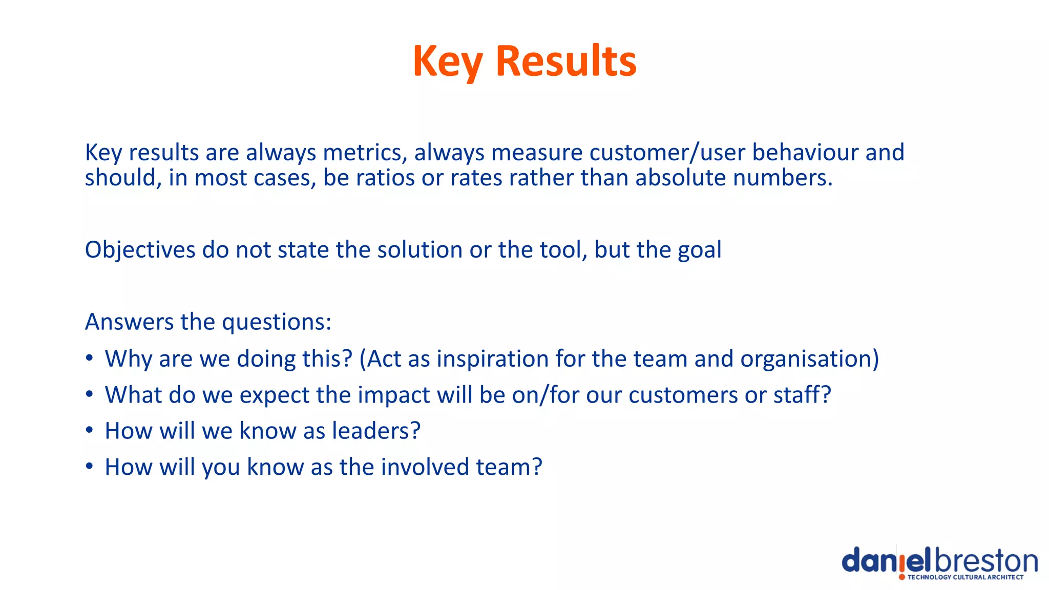 Key Results
Key results are always metrics, always measure customer/user behaviour and
should, in most cases, be ratios or rates rather than absolute numbers.
Objectives do not state the solution or the tool, but the goal
Answers the questions:
• Why are we doing this? (Act as inspiration for the team and organisation)
• What do we expect the impact will be on/for our customers or staff?
• How will we know as leaders?
• How will you know as the involved team?
 