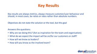 Key Results
Key results are always metrics, always measure customer/user behaviour and
should, in most cases, be ratios or...