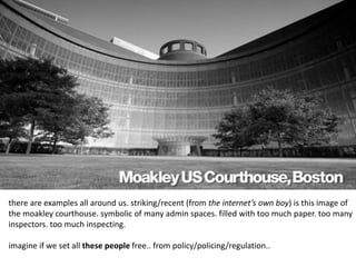 there are examples all around us. striking/recent (from the internet’s own boy) is this image of 
the moakley courthouse. symbolic of many admin spaces. filled with too much paper. too many 
inspectors. too much inspecting. 
imagine if we set all these people free.. from policy/policing/regulation.. 
 