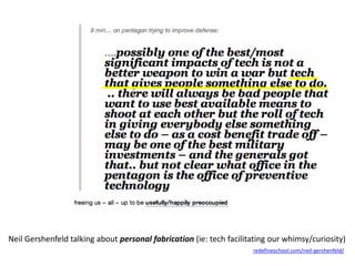 Neil Gershenfeld talking about personal fabrication (ie: tech facilitating our whimsy/curiosity) 
redefineschool.com/neil-gershenfeld/ 
 