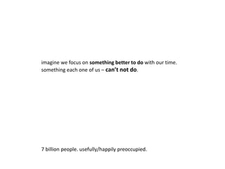 imagine we focus on something better to do with our time. 
something each one of us – can’t not do. 
7 billion people. usefully/happily preoccupied. 
 