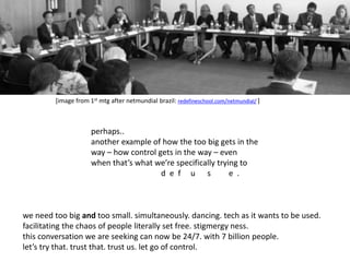 [image from 1st mtg after netmundial brazil: redefineschool.com/netmundial/ ] 
perhaps.. 
another example of how the too big gets in the 
way – how control gets in the way – even 
when that’s what we’re specifically trying to 
d e f u s e . 
we need too big and too small. simultaneously. dancing. tech as it wants to be used. 
facilitating the chaos of people literally set free. stigmergy ness. 
this conversation we are seeking can now be 24/7. with 7 billion people. 
let’s try that. trust that. trust us. let go of control. 
 