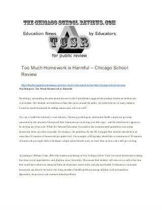 Too Much Homework is Harmful – Chicago School
Review
http://thechicagoschoolreviews.com/too­much­homework­is­harmful­chicago­school­review/
Psychologists: Too Much Homework is Harmful
Psychology surrounding the educational process in the United States suggests that perhaps American students are
overworked. Our students are tested more than their peers around the globe, yet perform lower in many subjects.
Could too much homework be adding unnecessary stress as well?
Yes, say a small but extremely vocal minority. Parents, psychologists, and mental health experts are growing
concerned by the amount of homework that Americans are receiving year after year – and the trend doesn’t appear to
be slowing any time soon. While the National Education Association has recommended guidelines concerning
homework, these are often exceeded. For instance, the guidelines by the NEA suggest that students should have no
more than 10 minutes of homework per grade level. For example, a fifth grader should have a maximum of 50 minutes
of homework per night while a freshman in high school should study no more than an hour and a half per evening.
According to William Crain, PhD who teaches psychology at City College in New York, too much homework is taking
free time, social opportunities, and playtime away from kids. This means that students will miss out on active fun time
that would have otherwise enhanced brain development, motor skills, and physical health. Furthermore, increased
homework can directly be tied to the rising number of health problems among children such as headaches,
depression, sleep issues, and stomach­related problems.
 
