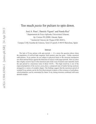 arXiv:1304.6546v1[astro-ph.SR]24Apr2013
Too much pasta for pulsars to spin down.
Jos´e A. Pons1
, Daniele Vigan`o1
and Nanda Rea2
1
Departament de F´ısica Aplicada, Universitat d’Alacant,
Ap. Correus 99, 03080, Alacant, Spain
2
Institut de Ci`encies de l’Espai (CSIC-IEEC),
Campus UAB, Facultat de Ci`encies, Torre C5-parell, E-08193 Barcelona, Spain
Abstract
The lack of X-ray pulsars with spin periods > 12 s raises the question about where
the population of evolved high magnetic ﬁeld neutron stars has gone. Unlike canonical
radio-pulsars, X-ray pulsars are not subject to physical limits to the emission mechanism
nor observational biases against the detection of sources with longer periods. Here we show
that a highly resistive layer in the innermost part of the crust of neutron stars naturally limits
the spin period to a maximum value of about 10-20 s. This high resistivity is one of the
expected properties of the nuclear pasta phase, a proposed state of matter having nucleons
arranged in a variety of complex shapes. Our ﬁndings suggest that the maximum period of
isolated X-ray pulsars can be the ﬁrst observational evidence of the existence of such phase,
which properties can be constrained by future X-ray timing missions combined with more
detailed models.
1
 
