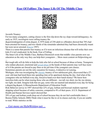 Fear Of Falling: The Inner Life Of The Middle Class
Juvenile Truancy
For too many youngsters, cutting classes is the first slip down the icy slope toward delinquency. As
early as 1915, sociologists were calling truancy the
"kindergarten of crime." A 1979 study of 258 adult re–offenders showed that 78% had
been arrested for truancy, and two–thirds of the remainder admitted they had been chronically truant
but were never arrested. (Gavin 1997)
There is a sense that parents fear truancy as if it were an infectious disease that will strike their own
kids if it isn't eradicated. In the book, Fear of Falling:
The Inner Life of the Middle Class, Barbara Ehrenreich wrote that middle–class parents now see
education as the only way they can help their youngsters ... Show more content on Helpwriting.net
...
But tough talk will do little to help the kids who fail at school because of abuse at home. Youngsters
who endure physical, emotional and sexual abuse at the hands of their parents may well face more
of it if the parents are forced to pay fines or do jail time if the youngster cuts classes.
Sometimes parents are not the only causation for truancy, A detective in Lansing,
Michigan, who was investigating the chronic truancy of two adolescent girls, discovered that a 27–
year–old man had lured them into spending time at his apartment during the day. And what of the
youngsters who are bullied every day, forced to hand over their lunch money? We know how
merciless kids can be when teasing those who are different – too tall, too short, too fat, too skinny,
too light, too dark. Imagine kids that are gay, some who are taunted and attacked every day for being
a "fag." A Massachusetts Department of Education Youth
Risk Behavior survey in 1997 showed that 22% of gay, lesbian and bisexual students reported
skipping school because of safety concerns, compared to 4% of their peers. A U.S. Department of
Health and Human Services report showed that
28% of gay and lesbian youth drop out of school because they do not feel comfortable there. (
Boston Public Schools 2000) Think what it must be like to sit in classes each day if you are unable
to read. While statistics on the
... Get more on HelpWriting.net ...
 