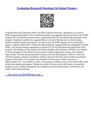 Evaluation Research Questions On School Truancy
Evaluation Research Questions There were three expected outcomes / hypothesis as a result of
PARC program participation. First, hypothesis number one suggested that the activities of the PARC
program (IV) will decrease school truancy significantly (DV) for individuals that participate in the
program. Hypothesis number two suggested that as a result of the decrease in school truancy,
student's academic grades will improve. In other words, the PARC program (IV) would help to
improve student's grades (DV). Finally, the third hypothesis suggested that the independent variable,
PARC, will increase student engagement in school (LV) for the individuals that participate in the
program. The findings of this research will further enlighten the facilitators of PARC as to whether
or not the program is truly effective in the areas of student engagement, truancy, and academic
improvement. The bias among facilitators already exists that the program is effective. However,
with this program evaluation, facilitators will have the proof that they need to further develop the
program in the school. For example, one drawback of the program is that it only serves
approximately five – ten students at a time. This program evaluation aims to show that PARC could
accept more student participants. Perhaps the results will convince the facilitators to expand the
program to more students through the use of additional school staff members. Furthermore, the
results of the aforementioned
... Get more on HelpWriting.net ...
 