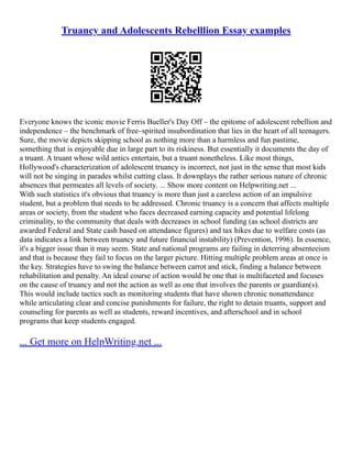 Truancy and Adolescents Rebelllion Essay examples
Everyone knows the iconic movie Ferris Bueller's Day Off – the epitome of adolescent rebellion and
independence – the benchmark of free–spirited insubordination that lies in the heart of all teenagers.
Sure, the movie depicts skipping school as nothing more than a harmless and fun pastime,
something that is enjoyable due in large part to its riskiness. But essentially it documents the day of
a truant. A truant whose wild antics entertain, but a truant nonetheless. Like most things,
Hollywood's characterization of adolescent truancy is incorrect, not just in the sense that most kids
will not be singing in parades whilst cutting class. It downplays the rather serious nature of chronic
absences that permeates all levels of society. ... Show more content on Helpwriting.net ...
With such statistics it's obvious that truancy is more than just a careless action of an impulsive
student, but a problem that needs to be addressed. Chronic truancy is a concern that affects multiple
areas or society, from the student who faces decreased earning capacity and potential lifelong
criminality, to the community that deals with decreases in school funding (as school districts are
awarded Federal and State cash based on attendance figures) and tax hikes due to welfare costs (as
data indicates a link between truancy and future financial instability) (Prevention, 1996). In essence,
it's a bigger issue than it may seem. State and national programs are failing in deterring absenteeism
and that is because they fail to focus on the larger picture. Hitting multiple problem areas at once is
the key. Strategies have to swing the balance between carrot and stick, finding a balance between
rehabilitation and penalty. An ideal course of action would be one that is multifaceted and focuses
on the cause of truancy and not the action as well as one that involves the parents or guardian(s).
This would include tactics such as monitoring students that have shown chronic nonattendance
while articulating clear and concise punishments for failure, the right to detain truants, support and
counseling for parents as well as students, reward incentives, and afterschool and in school
programs that keep students engaged.
... Get more on HelpWriting.net ...
 
