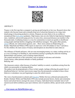 Truancy in America
ABSTRACT:
Truancy is the first sign that a youngster is giving up and losing his or her way. Research shows that
students who become truant and eventually drop out of school put themselves at a long–term
disadvantage in becoming productive citizens. Dropouts are more likely to be on welfare or
unemployed than high school graduates. High truancy rates are also linked to high daytime burglary
rates, vandalism, and juvenile gang activity. In some cities, unexcused absences can number in the
thousands daily. Combating truancy is a way for communities to reach out quickly to disaffected
young people and help families struggling with rebellious teenagers. This guide offers parents,
school officials, law enforcement agencies, and ... Show more content on Helpwriting.net ...
Kinder, Wakefield and Wilkin (1996) report on interviews with 160 children in Year 7 and above.
For the children, the main causes of truancy and disruption are described (in rank order) as:
The influence of friends and peers, who are seen encouraging truancy as a status–seeking activity or
as a way of joining in or blending in, and sometimes teasing or goading the child into truanting
Relationships with teachers, seen as lacking respect/fairness
The content and delivery of the curriculum, seen as lacking in relevance and stimulus
Family factors, either parental attitudes or family problems
Bullying; and
The classroom context, either because of teachers' inability to control, or problems arising from the
child's own personality or learning abilities.
The authors note the preponderance of boys in their sample, 'perhaps reflecting the gender bias of
disaffected behavior', but their interviewees range from the permanently excluded to those whose
behavior or attendance was just beginning to cause the school concern.
The views of professionals in schools and Education Welfare Services collected and analyzed by
Kinder, Harland, Wilkin and Wakefield (1995) also include personal factors, family and community
factors and school factors amongst the causes of truancy. Individual factors included: lack of self–
esteem/social skills/confidence; poor peer relations; lack of academic ability; special needs; and lack
of
... Get more on HelpWriting.net ...
 