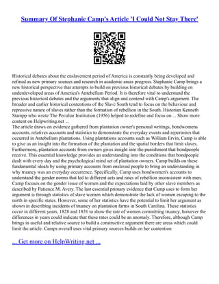 Summary Of Stephanie Camp's Article 'I Could Not Stay There'
Historical debates about the enslavement period of America is constantly being developed and
refined as new primary sources and research in academic areas progress. Stephanie Camp brings a
new historical perspective that attempts to build on previous historical debates by building on
underdeveloped areas of America's Antebellum Period. It is therefore vital to understand the
previous historical debates and the arguments that align and contend with Camp's argument. The
broader and earlier historical contentions of the Slave South tend to focus on the behaviour and
repressive nature of slaves rather than the formation of rebellion in the South. Historian Kenneth
Stampp who wrote The Peculiar Institution (1956) helped to redefine and focus on ... Show more
content on Helpwriting.net ...
The article draws on evidence gathered from plantation owner's personal writings, bondwomens
accounts, relatives accounts and statistics to demonstrate the everyday events and repertoires that
occurred in Antebellum plantations. Using plantations accounts such as William Ervin, Camp is able
to give us an insight into the formation of the plantation and the spatial borders that limit slaves.
Furthermore, plantation accounts from owners gives insight into the punishment that bondpeople
receive. This essential knowledge provides an understanding into the conditions that bondpeople
dealt with every day and the psychological mind set of plantation owners. Camp builds on these
fundamental ideals by using primary accounts from enslaved people to bring an understanding in
why truancy was an everyday occurrence. Specifically, Camp uses bondwomen's accounts to
understand the gender norms that led to different acts and rates of rebellion inconsistent with men.
Camp focuses on the gender issue of women and the expectations laid by other slave members as
described by Patience M. Avery. The last essential primary evidence that Camp uses to form her
argument is through statistics of slave women which demonstrate the lack of women escaping to the
north in specific states. However, some of her statistics have the potential to limit her argument as
shown in describing incidents of truancy on plantation farms in South Carolina. These statistics
occur in different years, 1828 and 1831 to show the rate of women committing truancy, however the
differences in years could indicate that these rates could be an anomaly. Therefore, although Camp
brings in useful and relative source to build a constructive argument there are areas which could
limit the article. Camps overall uses vital primary sources builds on her contention
... Get more on HelpWriting.net ...
 