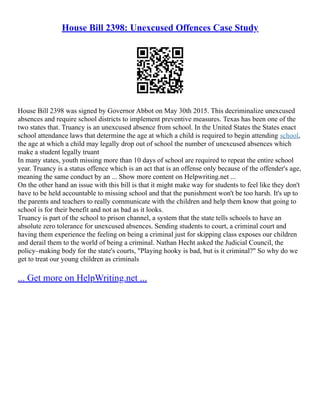 House Bill 2398: Unexcused Offences Case Study
House Bill 2398 was signed by Governor Abbot on May 30th 2015. This decriminalize unexcused
absences and require school districts to implement preventive measures. Texas has been one of the
two states that. Truancy is an unexcused absence from school. In the United States the States enact
school attendance laws that determine the age at which a child is required to begin attending school,
the age at which a child may legally drop out of school the number of unexcused absences which
make a student legally truant
In many states, youth missing more than 10 days of school are required to repeat the entire school
year. Truancy is a status offence which is an act that is an offense only because of the offender's age,
meaning the same conduct by an ... Show more content on Helpwriting.net ...
On the other hand an issue with this bill is that it might make way for students to feel like they don't
have to be held accountable to missing school and that the punishment won't be too harsh. It's up to
the parents and teachers to really communicate with the children and help them know that going to
school is for their benefit and not as bad as it looks.
Truancy is part of the school to prison channel, a system that the state tells schools to have an
absolute zero tolerance for unexcused absences. Sending students to court, a criminal court and
having them experience the feeling on being a criminal just for skipping class exposes our children
and derail them to the world of being a criminal. Nathan Hecht asked the Judicial Council, the
policy–making body for the state's courts, "Playing hooky is bad, but is it criminal?" So why do we
get to treat our young children as criminals
... Get more on HelpWriting.net ...
 