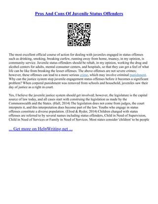 Pros And Cons Of Juvenile Status Offenders
The most excellent official course of action for dealing with juveniles engaged in status offenses
such as drinking, smoking, breaking curfew, running away from home, truancy, in my opinion, is
community service. Juvenile status offenders should be rehab, in my opinion, working the drug and
alcohol centers for adults, mental consumer centers, and hospitals, so that they can get a feel of what
life can be like from breaking the lesser offenses. The above offenses are not severe crimes;
however, these offenses can lead to a more serious crime, which may involve criminal punishment.
Why can the justice system stop juvenile engagement status offenses before it becomes a significant
problem? When corporal punishment was removed from schools and household, juveniles saw their
day of justice as a right in court.
Yes, I believe the juvenile justice system should get involved; however, the legislature is the capital
source of law today, and all cases start with construing the legislation as made by the
Commonwealth and the States. (Hall, 2014) The legislation does not come from judges, the court
interprets it, and this interpretation does become part of the law. Youths who engage in status
offenses constitute a diverse population. (Elrod & Ryder, 2014) Children charged with status
offenses are referred to by several names including status offenders, Child in Need of Supervision,
Child in Need of Services or Family in Need of Services. Most states consider 'children' to be people
... Get more on HelpWriting.net ...
 