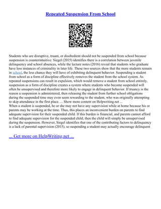 Repeated Suspension From School
Students who are disruptive, truant, or disobedient should not be suspended from school because
suspension is counterintuitive: Siegel (2015) identifies there is a correlation between juvenile
delinquency and school absences, while the lecture notes (2016) reveal that students who graduate
have less instances of criminality in later life. These two sources show that the more students remain
in school, the less chance they will have of exhibiting delinquent behavior. Suspending a student
from school as a form of discipline effectively removes the student from the school system. As
repeated suspensions can result in expulsion, which would remove a student from school entirely,
suspension as a form of discipline creates a system where students who become suspended will
often be unsupervised and therefore more likely to engage in delinquent behavior. If truancy is the
reason a suspension is administered, then releasing the student from further school obligations
during the suspended time may even seem rewarding to the student, who was originally attempting
to skip attendance in the first place. ... Show more content on Helpwriting.net ...
When a student is suspended, he or she may not have any supervision while at home because his or
parents may be working at the time. Thus, this places an inconvenient burden on parents to find
adequate supervision for their suspended child. If this burden is financial, and parents cannot afford
to find adequate supervision for the suspended child, then the child will simply be unsupervised
during the suspension. However, Siegel identifies that one of the contributing factors to delinquency
is a lack of parental supervision (2015), so suspending a student may actually encourage delinquent
... Get more on HelpWriting.net ...
 